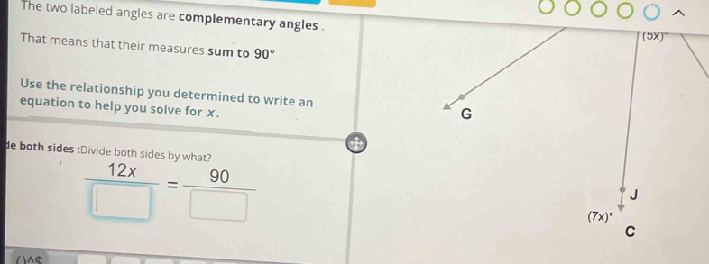 The two labeled angles are complementary angles .
That means that their measures sum to 90°.
Use the relationship you determined to write an 
equation to help you solve for x.
de both sides :Divide both sides by what?
 12x/□  = 90/□  
AC