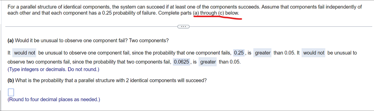 For a parallel structure of identical components, the system can succeed if at least one of the components succeeds. Assume that components fail independently of
each other and that each component has a 0.25 probability of failure. Complete parts (a) through (c) below.
(a) Would it be unusual to observe one component fail? Two components?
It would not be unusual to observe one component fail, since the probability that one component fails, 0.25 , is greater than 0.05. It would not be unusual to
observe two components fail, since the probability that two components fail, 0.0625, is greater than 0.05.
(Type integers or decimals. Do not round.)
(b) What is the probability that a parallel structure with 2 identical components will succeed?
(Round to four decimal places as needed.)