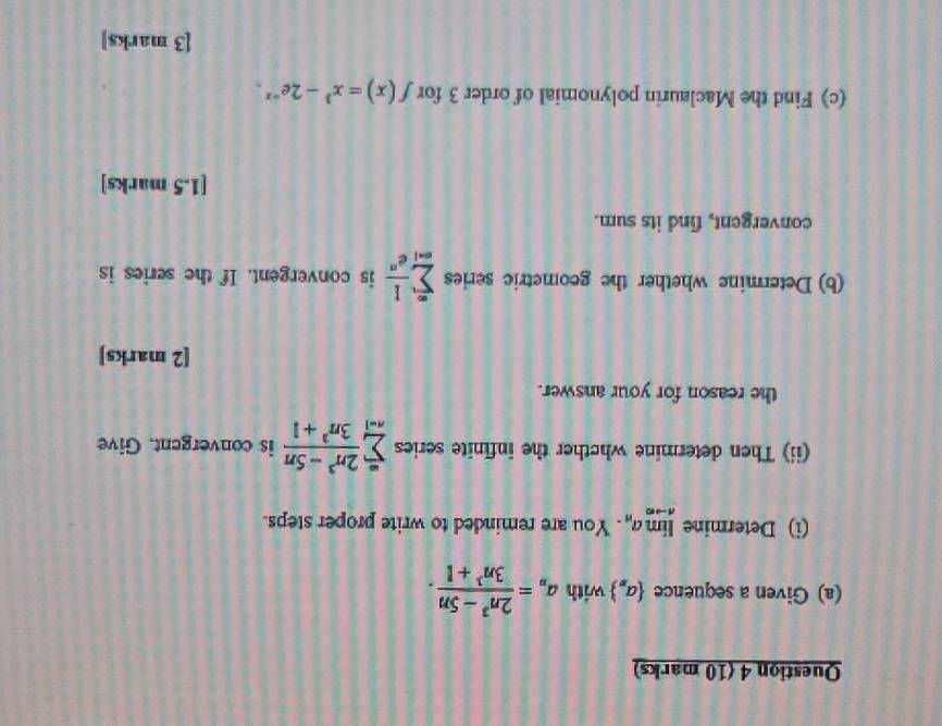 Given a sequence  a_n with a_n= (2n^3-5n)/3n^3+1 . 
(i) Determine limlimits _nto ∈fty a_n. You are reminded to write proper steps. 
(ii) Then determine whether the infinite series sumlimits _(n=1)^(∈fty) (2n^3-5n)/3n^3+1  is convergent. Give 
the reason for your answer. 
[2 marks] 
(b) Determine whether the geometric series sumlimits _(n=1)^(∈fty) 1/e^n  is convergent. If the series is 
convergent, find its sum. 
[1.5 marks] 
(c) Find the Maclaurin polynomial of order 3 for f(x)=x^3-2e^(-x). 
[3 marks]