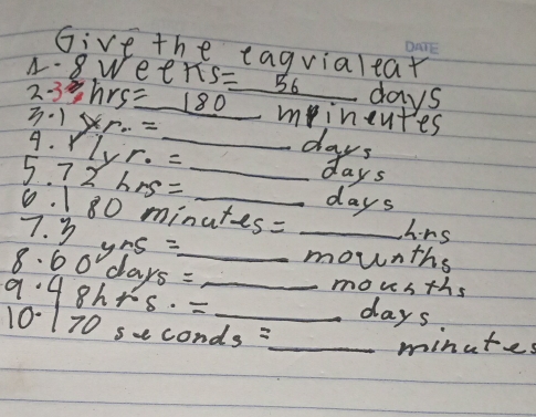 Give the eagvialear 
1- 8. Wee π s=_ 56 days
2: 3hrs =180 _ mineutes
3· 1 * r...= _days 
9. Y lvr· =
5. 72hrs= __ays 
a
days
0. 1 80 minutes : 
7. 3 _ hrs
8. 60°days= y+5= _ _mounths
48h+5.=
mousths
days
10-170 s-0 onds= _ 
_ minutes