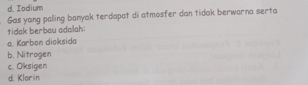 d. Iodium
Gas yang paling banyak terdapat di atmosfer dan tidak berwarna serta
tidak berbau adalah:
a. Karbon dioksida
b. Nitrogen
c. Oksigen
d. Klorin