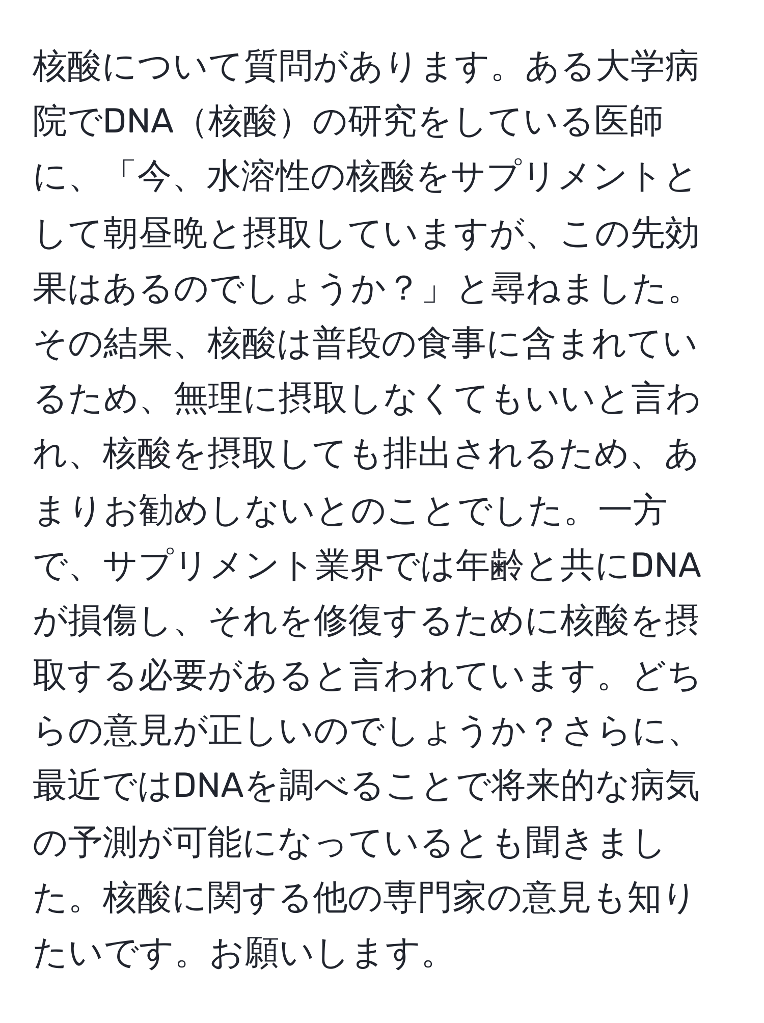 核酸について質問があります。ある大学病院でDNA核酸の研究をしている医師に、「今、水溶性の核酸をサプリメントとして朝昼晩と摂取していますが、この先効果はあるのでしょうか？」と尋ねました。その結果、核酸は普段の食事に含まれているため、無理に摂取しなくてもいいと言われ、核酸を摂取しても排出されるため、あまりお勧めしないとのことでした。一方で、サプリメント業界では年齢と共にDNAが損傷し、それを修復するために核酸を摂取する必要があると言われています。どちらの意見が正しいのでしょうか？さらに、最近ではDNAを調べることで将来的な病気の予測が可能になっているとも聞きました。核酸に関する他の専門家の意見も知りたいです。お願いします。