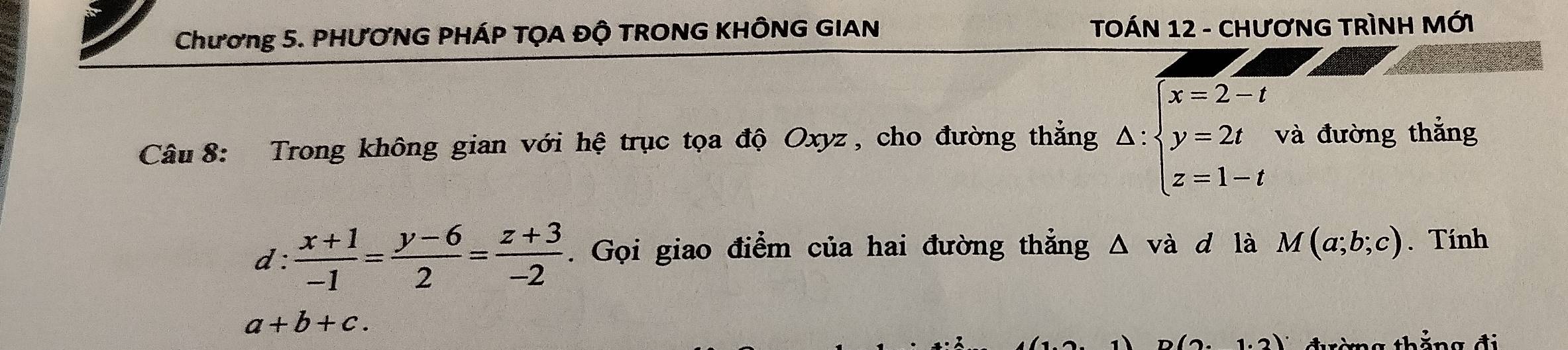 Chương 5. PHƯƠNG PHÁP TỌA ĐÔ TRONG KHÔNG GIAN TOÁN 12 - CHươNG TRÌNH MỚI 
Câu 8: Trong không gian với hệ trục tọa độ Oxyz , cho đường thẳng △ :beginarrayl x=2-t y=2t z=1-tendarray. và đường thắng 
d :  (x+1)/-1 = (y-6)/2 = (z+3)/-2 . Gọi giao điểm của hai đường thẳng △ vdot a d là M(a;b;c). Tính
a+b+c.
n(2,1.2) thắng đ i