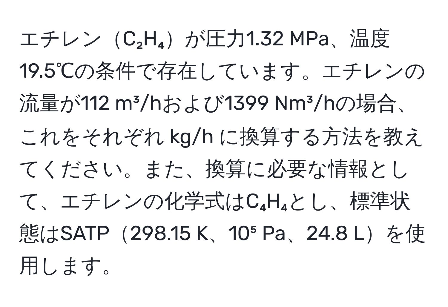 エチレンC₂H₄が圧力1.32 MPa、温度19.5℃の条件で存在しています。エチレンの流量が112 m³/hおよび1399 Nm³/hの場合、これをそれぞれ kg/h に換算する方法を教えてください。また、換算に必要な情報として、エチレンの化学式はC₄H₄とし、標準状態はSATP298.15 K、10⁵ Pa、24.8 Lを使用します。