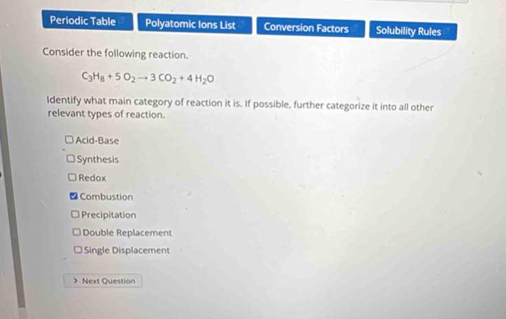 Periodic Table Polyatomic Ions List Conversion Factors Solubility Rules
Consider the following reaction.
C_3H_8+5O_2to 3CO_2+4H_2O
Identify what main category of reaction it is. If possible, further categorize it into all other
relevant types of reaction.
Acid-Base
Synthesis
Redox
Combustion
Precipitation
Double Replacement
Single Displacement
Next Question