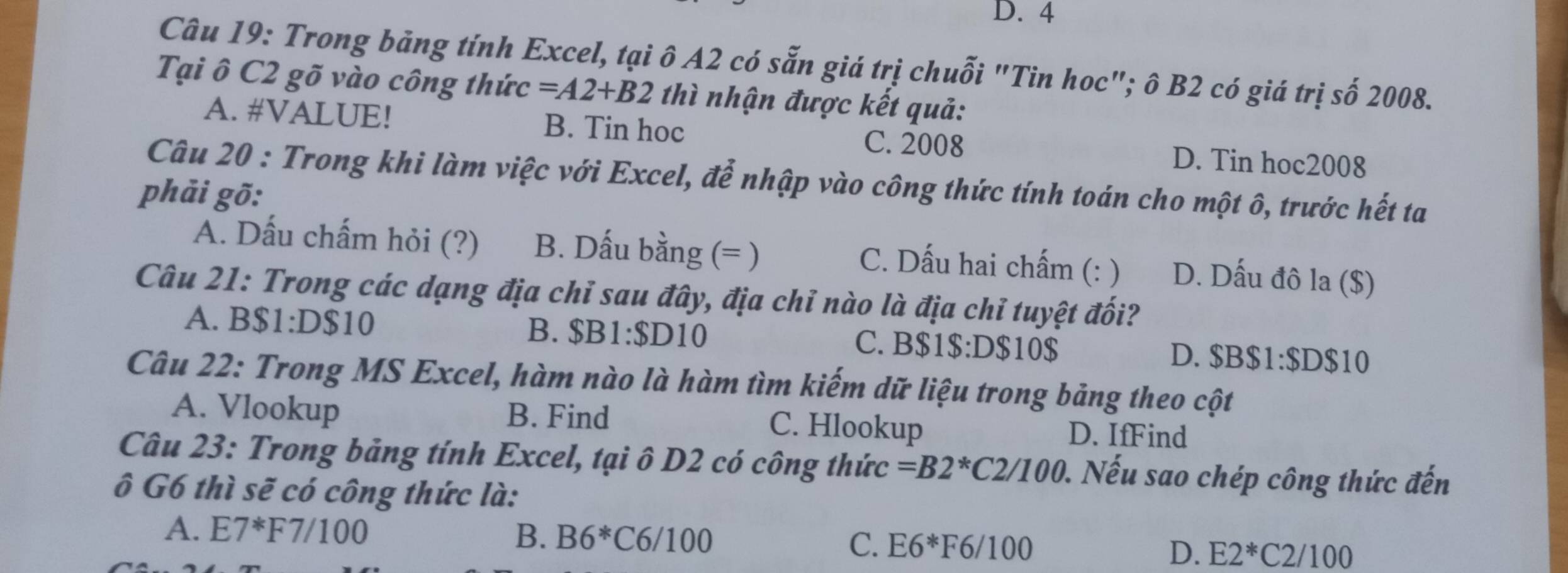 D. 4
Câu 19: Trong bảng tính Excel, tại ô A2 có sẵn giá trị chuỗi "Tin hoc"; ô B2 có giá trị số 2008.
Tại ô C2 gõ vào công thức =A2+B2 thì nhận được kết quả:
A. #VALUE! B. Tin hoc C. 2008 D. Tin hoc2008
Câu 20 : Trong khi làm việc với Excel, để nhập vào công thức tính toán cho một ô, trước hết ta
phải gõ:
A. Dấu chấm hỏi (?) B. Dấu bằng (= )
C. Dấu hai chấm (: ) D. Dấu đô la ($)
Câu 21: Trong các dạng địa chỉ sau đây, địa chỉ nào là địa chỉ tuyệt đối?
B. $B1:$D10
A. BS1:DS10 C. B $1 $:D $10 $ D. $B$1:$D$10
Câu 22: Trong MS Excel, hàm nào là hàm tìm kiếm dữ liệu trong bảng theo cột
A. Vlookup B. Find D. IfFind
C. Hlookup
Câu 23: Trong bảng tính Excel, tại ô D2 có công thức =B2^*C2/100. Nếu sao chép công thức đến
ô G6 thì sẽ có công thức là:
A. E7^*F7/100 B. B6^* C6/100 C. E6*F6/100 E2^*C2/100
D.