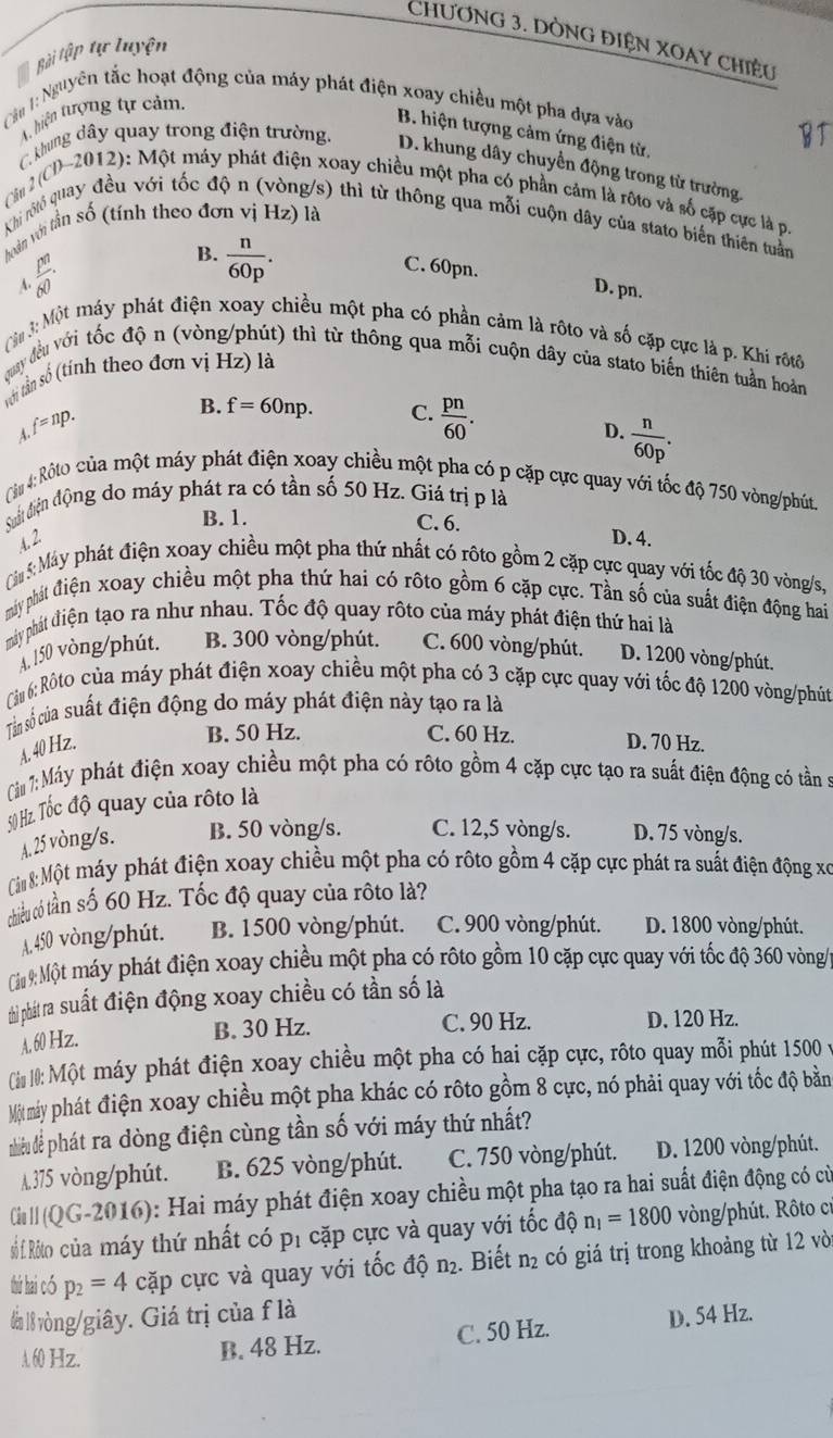 CHƯơNG 3. DÒNG ĐIỆN XOAY CHiÊU
Bài tập tự luyện
Cậu 1: Nguyên tắc hoạt động của máy phát điện xoay chiều một pha dựa vào
A. hiện tượng tự cảm.
B. hiện tượng cảm ứng điện từ,
C. khung dây quay trong điện trường.
D. khung dây chuyển động trong từ trường.
Cầu 2 (CD~2012): Một máy phát điện xoay chiều một pha có phần cảm là rộto và số cặp cực là p.
Khi rộló quay đều với tốc độ n (vòng/s) thì từ thông qua mỗi cuộn dây của stato biến thiên tuần
toàn với tần số (tính theo đơn vị Hz) là
A  pn/60 ·
B.  n/60p .
C. 60pn. D. pn.
:3n 3: Một máy phát điện xoay chiều một pha có phần cảm là rôto và số cặp cực là p. Khi rộtô
quay đều với tốc độ n (vòng/phút) thì từ thông qua mỗi cuộn dây của stato biến thiên tuần hoàn
với tần số (tính theo đơn vị Hz) là
f=np.
B. f=60np. C.  pn/60 .
A.
D.  n/60p .
Cầu 4: Rôto của một máy phát điện xoay chiều một pha có p cặp cực quay với tốc độ 750 vòng/phút.
Siật điện động do máy phát ra có tần số 50 Hz. Giá trị p là
B. 1. C. 6.
4.2 D. 4.
Ciu 5: Máy phát điện xoay chiều một pha thứ nhất có rôto gồm 2 cặp cực quay với tốc độ 30 vòng/s,
mhy phát điện xoay chiều một pha thứ hai có rôto gồm 6 cặp cực. Tần số của suất điện động hai
máy phát điện tạo ra như nhau. Tốc độ quay rôto của máy phát điện thứ hai là
A.150 vòng/phút. B. 300 vòng/phút. C. 600 vòng/phút. D. 1200 vòng/phút.
Câu 6: Rôto của máy phát điện xoay chiều một pha có 3 cặp cực quay với tốc độ 1200 vòng/phút
Tân số của suất điện động do máy phát điện này tạo ra là
A. 40 Hz.
B. 50 Hz. C. 60 Hz. D. 70 Hz.
Ciảu 1: Máy phát điện xoay chiều một pha có rôto gồm 4 cặp cực tạo ra suất điện động có tần :
50 Hz. Tốc độ quay của rôto là
A. 25 vòng/s. B. 50 vòng/s. C. 12,5 vòng/s. D. 75 vòng/s.
ộn 8: Một máy phát điện xoay chiều một pha có rộto gồm 4 cặp cực phát ra suất điện động xó
chiếu cóú tần số 60 Hz. Tốc độ quay của rôto là?
A. 450 vòng/phút. B. 1500 vòng/phút. C. 900 vòng/phút. D. 1800 vòng/phút.
i: Một máy phát điện xoay chiều một pha có rộto gồm 10 cặp cực quay với tốc độ 360 vòng/
thi phát ra suất điện động xoay chiều có tần số là
A. 60 Hz. B. 30 Hz.
C. 90 Hz. D. 120 Hz.
Cin 10: Một máy phát điện xoay chiều một pha có hai cặp cực, rôto quay mỗi phút 1500 y
Mộtmáy phát điện xoay chiều một pha khác có rôto gồm 8 cực, nó phải quay với tốc độ bằn
nhiều dể phát ra dòng điện cùng tần số với máy thứ nhất?
λ 375 vòng/phút. B. 625 vòng/phút. C. 750 vòng/phút. D. 1200 vòng/phút.
C ' (QG-2016): Hai máy phát điện xoay chiều một pha tạo ra hai suất điện động có cử
Số Rito của máy thứ nhất có pí cặp cực và quay với tốc dhat o n_1=1800 vòng/phút. Rôto c:
thứ hai có p_2=4 cặp cực và quay với tốc độ n₂. Biết n₂ có giá trị trong khoảng từ 12 vòi
đà l vòng/giây. Giá trị của f là
A 60 Hz. B. 48 Hz. C. 50 Hz. D. 54 Hz.