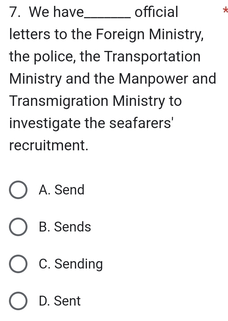 We have_ official
*
letters to the Foreign Ministry,
the police, the Transportation
Ministry and the Manpower and
Transmigration Ministry to
investigate the seafarers'
recruitment.
A. Send
B. Sends
C. Sending
D. Sent