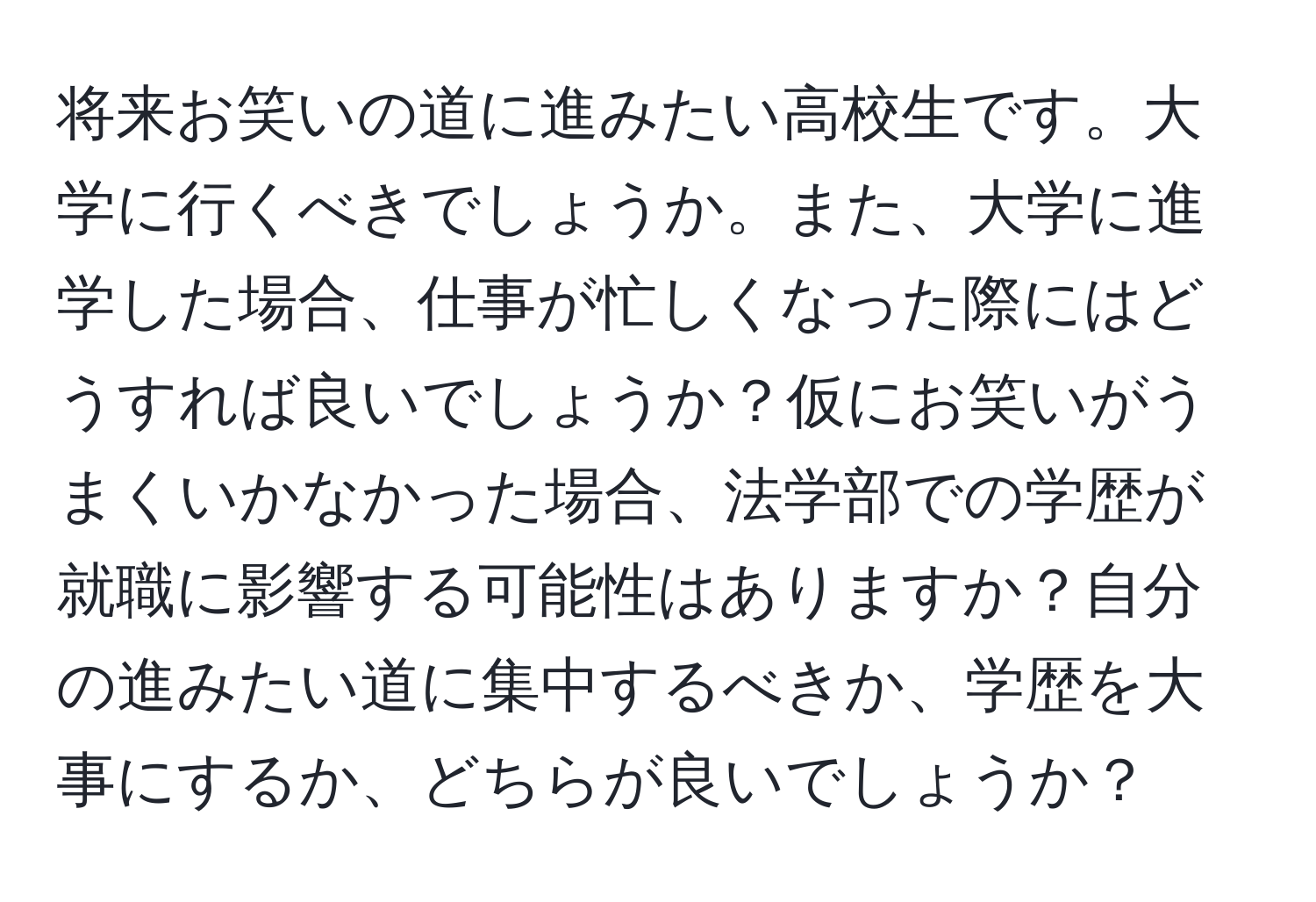 将来お笑いの道に進みたい高校生です。大学に行くべきでしょうか。また、大学に進学した場合、仕事が忙しくなった際にはどうすれば良いでしょうか？仮にお笑いがうまくいかなかった場合、法学部での学歴が就職に影響する可能性はありますか？自分の進みたい道に集中するべきか、学歴を大事にするか、どちらが良いでしょうか？