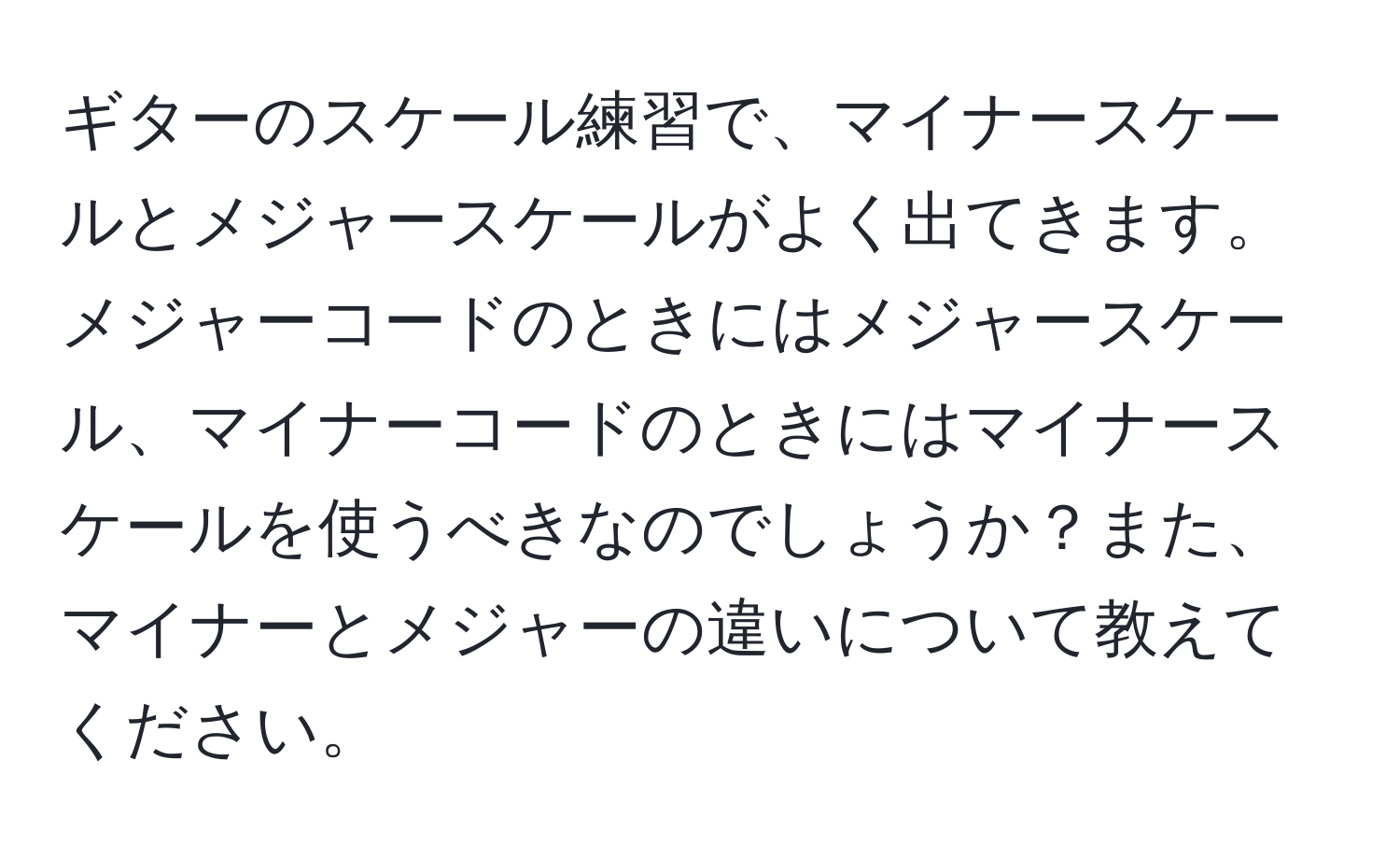 ギターのスケール練習で、マイナースケールとメジャースケールがよく出てきます。メジャーコードのときにはメジャースケール、マイナーコードのときにはマイナースケールを使うべきなのでしょうか？また、マイナーとメジャーの違いについて教えてください。