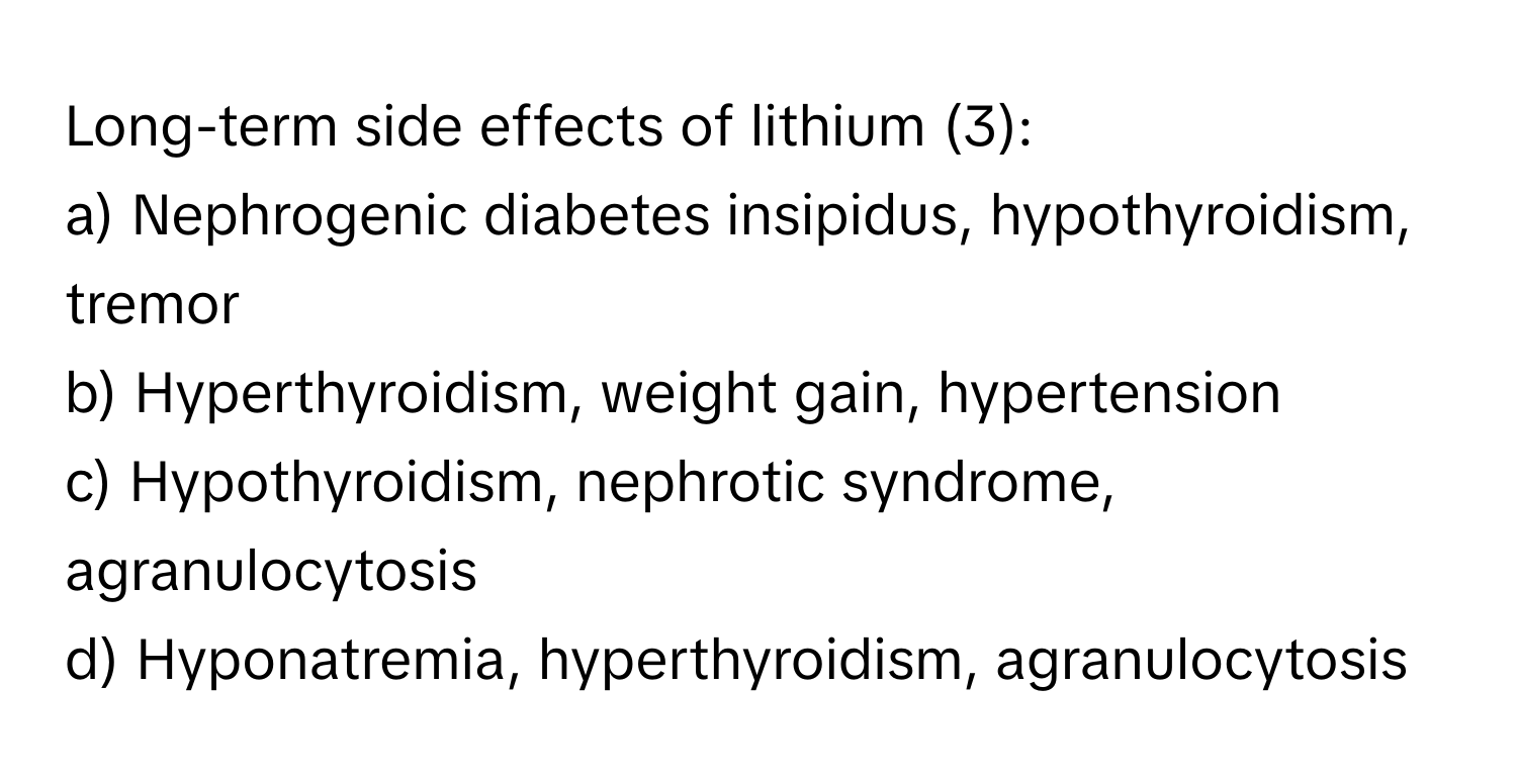 Long-term side effects of lithium (3):

a) Nephrogenic diabetes insipidus, hypothyroidism, tremor
b) Hyperthyroidism, weight gain, hypertension
c) Hypothyroidism, nephrotic syndrome, agranulocytosis
d) Hyponatremia, hyperthyroidism, agranulocytosis