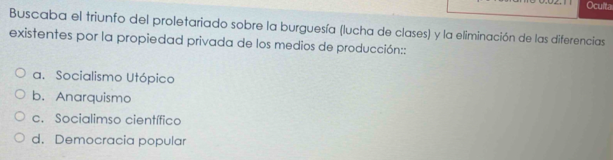 Oculta
Buscaba el triunfo del proletariado sobre la burguesía (lucha de clases) y la eliminación de las diferencias
existentes por la propiedad privada de los medios de producción::
a. Socialismo Utópico
b. Anarquismo
c. Socialimso científico
d. Democracia popular