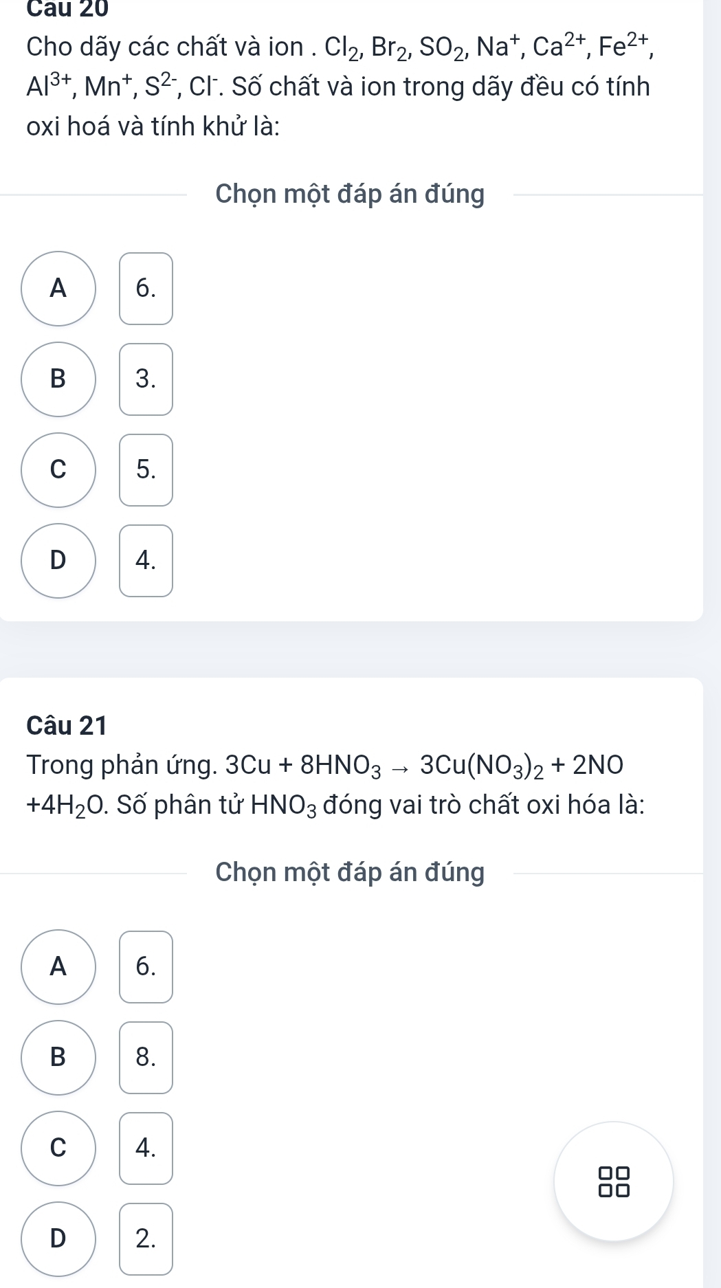 Cau 20
Cho dãy các chất và ion . Cl_2, Br_2, SO_2, Na^+, Ca^(2+), Fe^(2+),
Al^(3+), Mn^+, S^2 *, Cl. Số chất và ion trong dãy đều có tính
oxi hoá và tính khử là:
Chọn một đáp án đúng
A 6.
B 3.
C 5.
D 4.
Câu 21
Trong phản ứng. 3Cu+8HNO_3to 3Cu(NO_3)_2+2NO
+4H_2O. Số phân tử HNO_3 đóng vai trò chất oxi hóa là:
Chọn một đáp án đúng
A 6.
B 8.
C 4.
D 2.