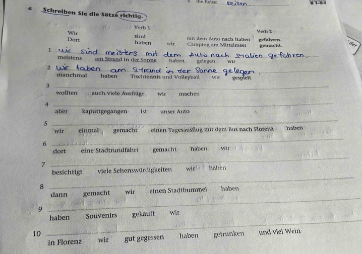 die Reise: 
_ 
6 Schreiben Sie die Sätze richtig. 
Verb 1 Verb 2 
Wir sind 
Dort haben wir mit dem Auto nach Italien gefahren. 
Camping am Mittelmeer 
1 gemacht. 
der 
_ 
_ 
_ 
meistens am Strand in der Sonne haben gelegen wir 
2 
_ 
manchmal haben Tischtennis und Volleyball wit gespiel 
_3 
wollten auch viele Ausflüge wir machen 
4 
_ 
aber kaputtgegangen 1st unser Auto 
5 
_ 
wir einmal gemacht einen Tagesausflug mit dem Bus nach Florenz haben 
6 
_ 
dort eine Städtrundfahrt gemacht haben wir 
7 
_ 
_ 
besichtigt viele Sehenswürdigkeiten wir haben 
8 
dann gemacht wir einen Stadtbummel haben 
9 
_ 
_ 
haben Souvenirs gekauft wir 
10 getrunken und viel Wein 
in Florenz wir gut gegessen haben