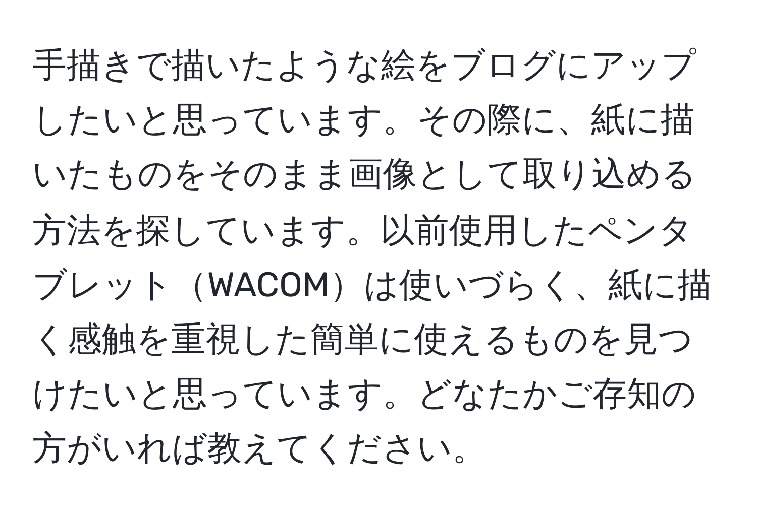 手描きで描いたような絵をブログにアップしたいと思っています。その際に、紙に描いたものをそのまま画像として取り込める方法を探しています。以前使用したペンタブレットWACOMは使いづらく、紙に描く感触を重視した簡単に使えるものを見つけたいと思っています。どなたかご存知の方がいれば教えてください。