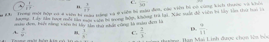  1/17 . 
30
B.  3/17 
C. frac 30·
u 13: Trong một hộp có 4 viên bị Su trắng và 9 viên bi màu đen, các viên bi có cùng kích thước và khối
lượng. Lấy lần lượt mỗi lần một viên bi trong hộp, không trả lại, Xác suất đề viên bi lấy lần thứ hai là
màu đen, biết rằng viên bi lầy lần thứ nhất cũng là màu đen là
A.  5/9 .  3/5 .  2/3 . 
B.
C.
D.  9/11 . 
4: Trong một hôp kín có 30
g thư ờng, Ban Mai Linh được chọn lên bốc