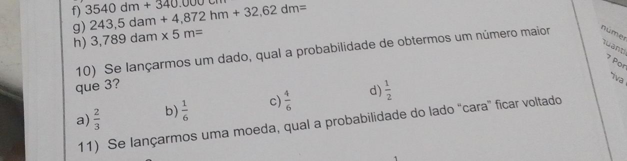 3540dm+340.0000 243,5dam+4,872hm+32,62dm=
g) 3,789dam* 5m=
h)
quanti
10) Se lançarmos um dado, qual a probabilidade de obtermos um número maior númer
7 Por
que 3?
iva
a)  2/3 
b)  1/6 
c)  4/6 
d)  1/2 
11) Se lançarmos uma moeda, qual a probabilidade do lado “cara” ficar voltado