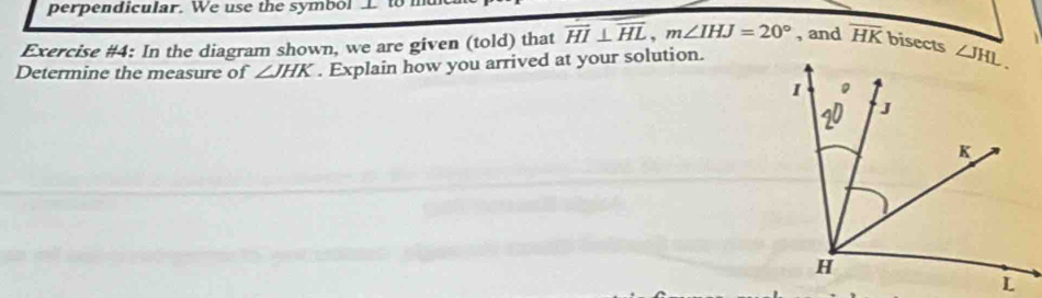 perpendicular. We use the symb ol   L to  
Exercise #4: In the diagram shown, we are given (told) that overline HI⊥ overline HL,m∠ IHJ=20° , and overline HK bisects 
Determine the measure of ∠ JHK. Explain how you arrived at your solution.