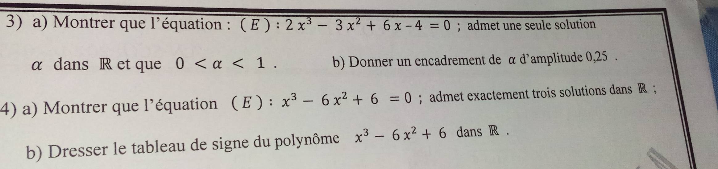 Montrer que l'équation : ( E ) : 2x^3-3x^2+6x-4=0; admet une seule solution 
α dans R et que 0 <1</tex>. b) Donner un encadrement de α d'amplitude 0,25. 
4) a) Montrer que l'équation ( E ) : x^3-6x^2+6=0; admet exactement trois solutions dans R; 
b) Dresser le tableau de signe du polynôme x^3-6x^2+6 dans R.