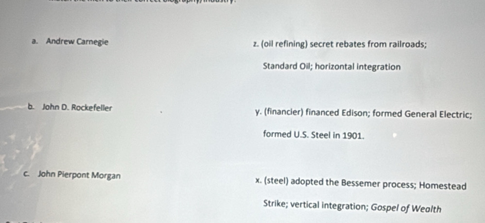 a. Andrew Carnegie z. (oil refining) secret rebates from railroads;
Standard Oil; horizontal integration
b. John D. Rockefeller y. (financier) financed Edison; formed General Electric;
formed U.S. Steel in 1901.
c. John Pierpont Morgan x. (steel) adopted the Bessemer process; Homestead
Strike; vertical integration; Gospel of Wealth