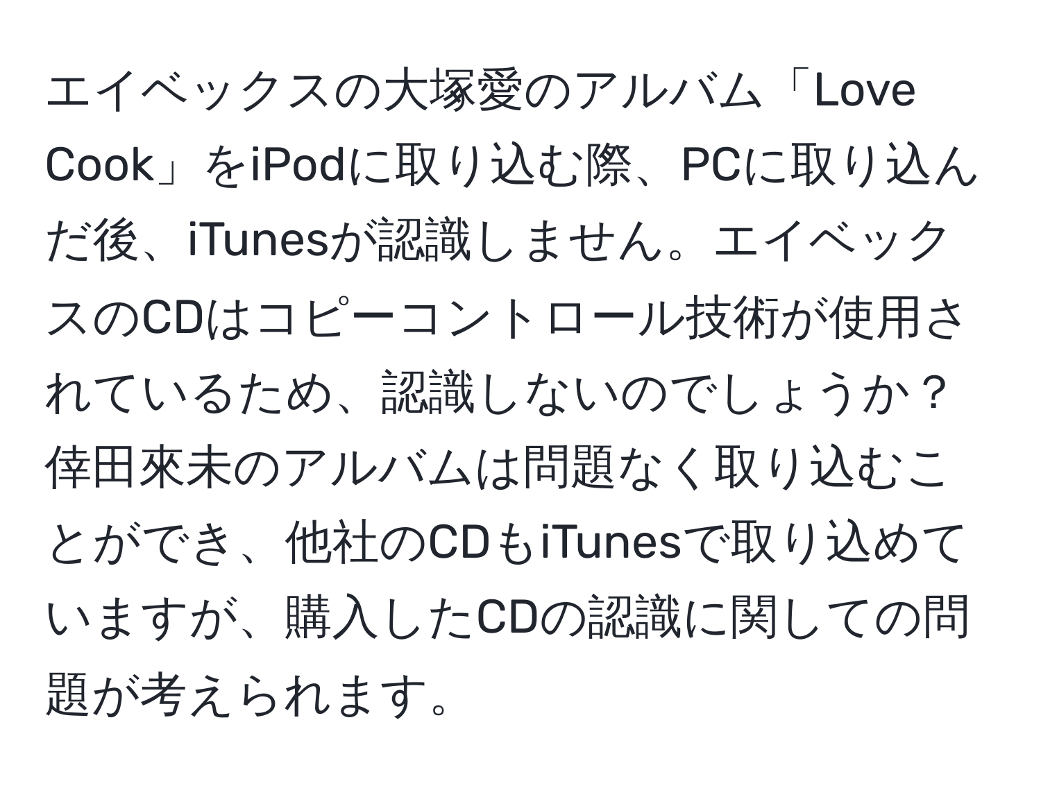 エイベックスの大塚愛のアルバム「Love Cook」をiPodに取り込む際、PCに取り込んだ後、iTunesが認識しません。エイベックスのCDはコピーコントロール技術が使用されているため、認識しないのでしょうか？倖田來未のアルバムは問題なく取り込むことができ、他社のCDもiTunesで取り込めていますが、購入したCDの認識に関しての問題が考えられます。