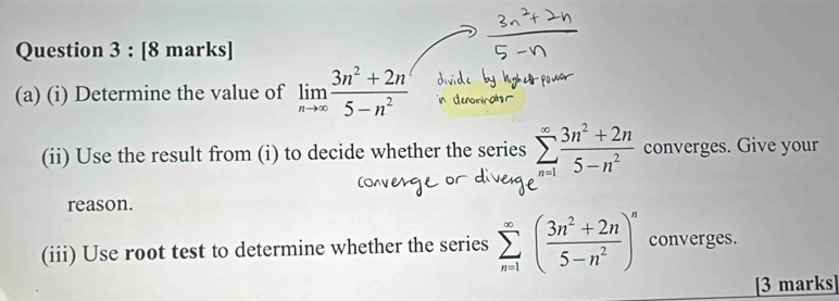 Determine the value of limlimits _nto ∈fty  (3n^2+2n)/5-n^2 
(ii) Use the result from (i) to decide whether the series sumlimits _(n=1)^(∈fty) (3n^2+2n)/5-n^2  converges. Give your 
reason. 
(iii) Use root test to determine whether the series sumlimits _(n=1)^(∈fty)( (3n^2+2n)/5-n^2 )^n converges. 
[3 marks]