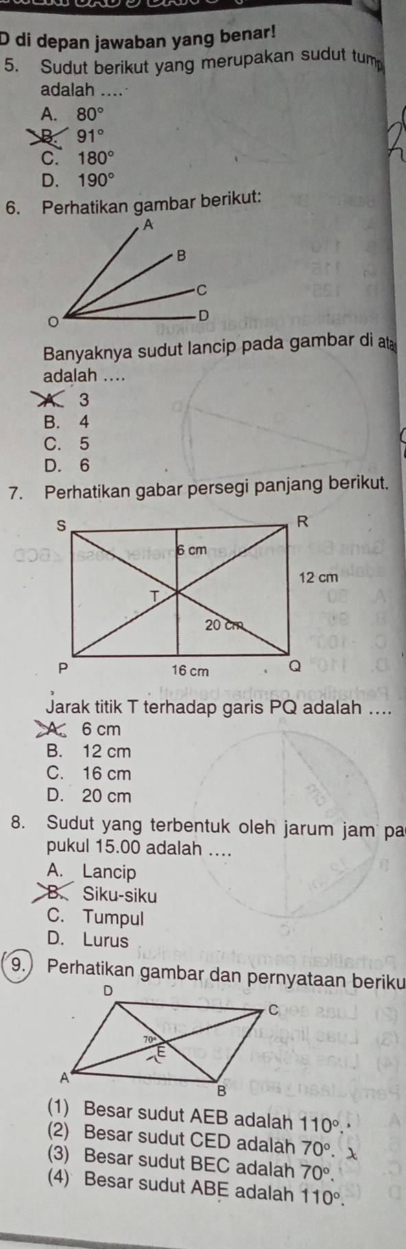 di depan jawaban yang benar!
5. Sudut berikut yang merupakan sudut tump
adalah ....
A. 80°
B 91°
C. 180°
D. 190°
6. Perhatikan gambar berikut:
Banyaknya sudut lancip pada gambar di at
adalah ....
3
B. 4
C. 5
D. 6
7. Perhatikan gabar persegi panjang berikut.
Jarak titik T terhadap garis PQ adalah ....
A. 6 cm
B. 12 cm
C. 16 cm
D. 20 cm
8. Sudut yang terbentuk oleh jarum jam pa
pukul 15.00 adalah ....
A. Lancip
B. Siku-siku
C. Tumpul
D. Lurus
9.) Perhatikan gambar dan pernyataan beriku
(1) Besar sudut AEB adalah 110°.
(2) Besar sudut CED adalah 70°. x
(3) Besar sudut BEC adalah 70°.
(4) Besar sudut ABE adalah 110°.