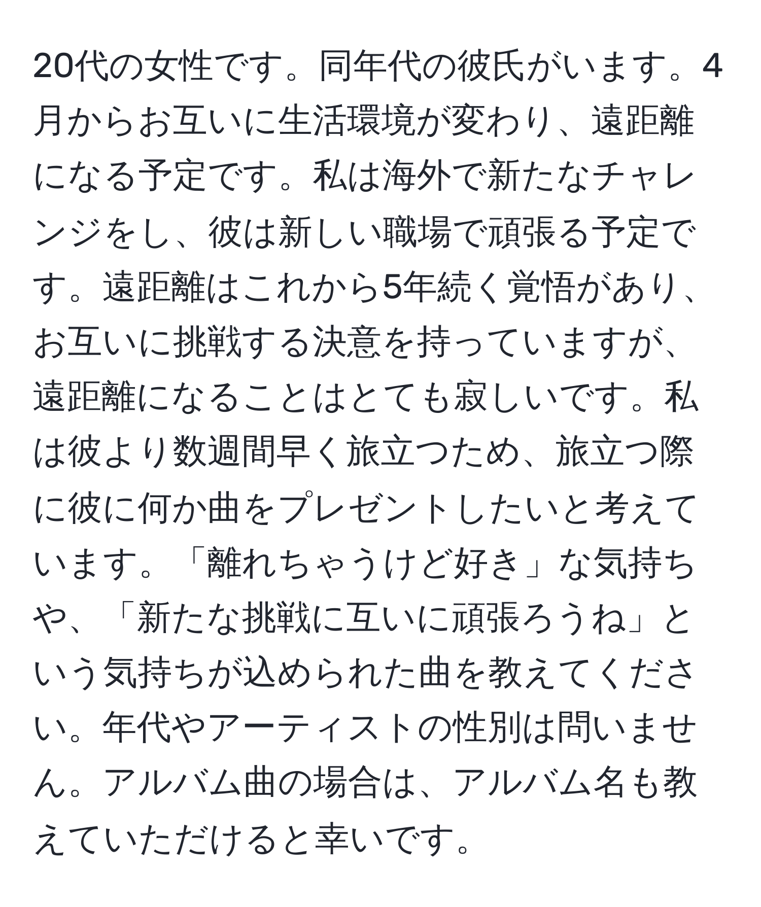 20代の女性です。同年代の彼氏がいます。4月からお互いに生活環境が変わり、遠距離になる予定です。私は海外で新たなチャレンジをし、彼は新しい職場で頑張る予定です。遠距離はこれから5年続く覚悟があり、お互いに挑戦する決意を持っていますが、遠距離になることはとても寂しいです。私は彼より数週間早く旅立つため、旅立つ際に彼に何か曲をプレゼントしたいと考えています。「離れちゃうけど好き」な気持ちや、「新たな挑戦に互いに頑張ろうね」という気持ちが込められた曲を教えてください。年代やアーティストの性別は問いません。アルバム曲の場合は、アルバム名も教えていただけると幸いです。