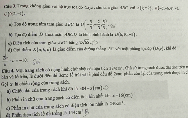 Trong không gian với hệ trục tọa độ Oxyz , cho tam giác ABC với A(1;2;2), B(-5;-6;4) và
C(0;2;-1). 
a) Tọa độ trọng tâm tam giác ABC là G(- 5/3 ;- 2/3 ; 5/3 ) Q 
b) Tọa độ điểm D thỏa mãn ABCD là hình bình hành là D(6;10;-3). 
c) Diện tích của tam giác ABC bằng 2sqrt(65)
d) Gọi điểm E(a;b;c) là giao điểm của đường thẳng BC với mặt phẳng tọa độ (Oxy), khi đó
 2a/b +c=-10. 
Câu 4. Một trang sách có dạng hình chữ nhật có diện tích 384cm^2. Giả sử trang sách được đặt dọc trên n 
bàn và lề trên, lề dưới đều đề 3cm; lề trái và lề phải đều đề 2cm; phần còn lại của trang sách được in có 
Gọi x là chiều rộng của trang sách. 
a) Chiều dài của trang sách khi đó là 384-x(cm)
b) Phần in chữ của trang sách có diện tích lớn nhất khi x=16(cm). 
c) Phần in chữ của trang sách có diện tích lớn nhất là 240cm^2. 
d) Phần diện tích lề để trống là 144cm^2