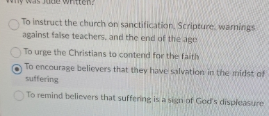 Why was Jude Whitten?
To instruct the church on sanctification, Scripture, warnings
against false teachers, and the end of the age
To urge the Christians to contend for the faith
To encourage believers that they have salvation in the midst of
suffering
To remind believers that suffering is a sign of God's displeasure