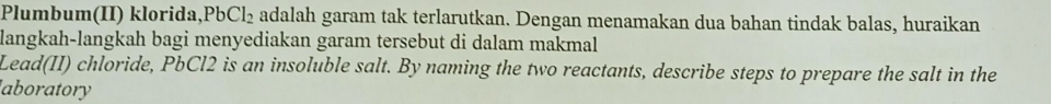 Plumbum(II) klorida, PbCl_2 adalah garam tak terlarutkan. Dengan menamakan dua bahan tindak balas, huraikan 
langkah-langkah bagi menyediakan garam tersebut di dalam makmal 
Lead(II) chloride, PbCl2 is an insoluble salt. By naming the two reactants, describe steps to prepare the salt in the 
aboratory