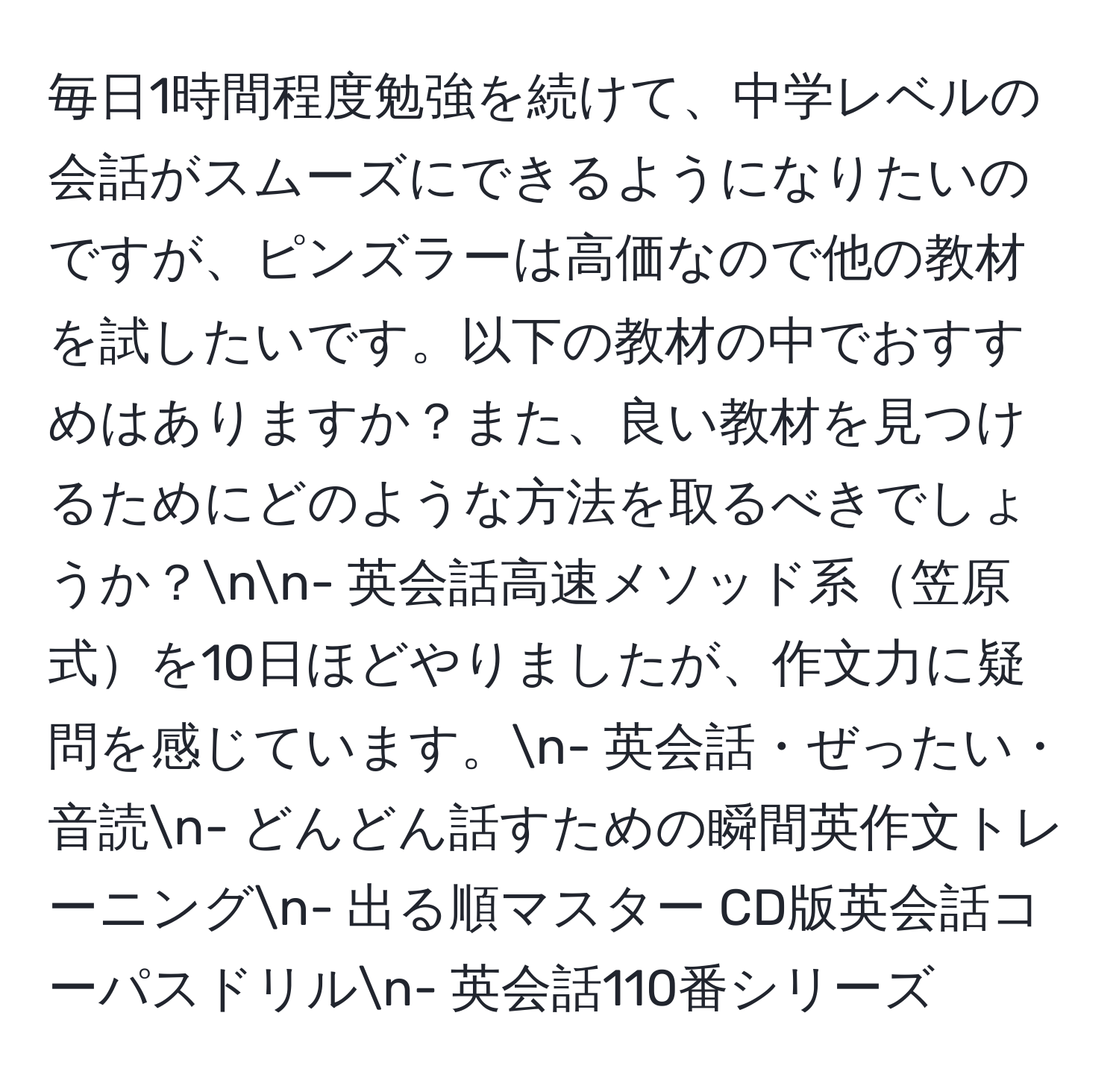 毎日1時間程度勉強を続けて、中学レベルの会話がスムーズにできるようになりたいのですが、ピンズラーは高価なので他の教材を試したいです。以下の教材の中でおすすめはありますか？また、良い教材を見つけるためにどのような方法を取るべきでしょうか？nn- 英会話高速メソッド系笠原式を10日ほどやりましたが、作文力に疑問を感じています。n- 英会話・ぜったい・音読n- どんどん話すための瞬間英作文トレーニングn- 出る順マスター CD版英会話コーパスドリルn- 英会話110番シリーズ