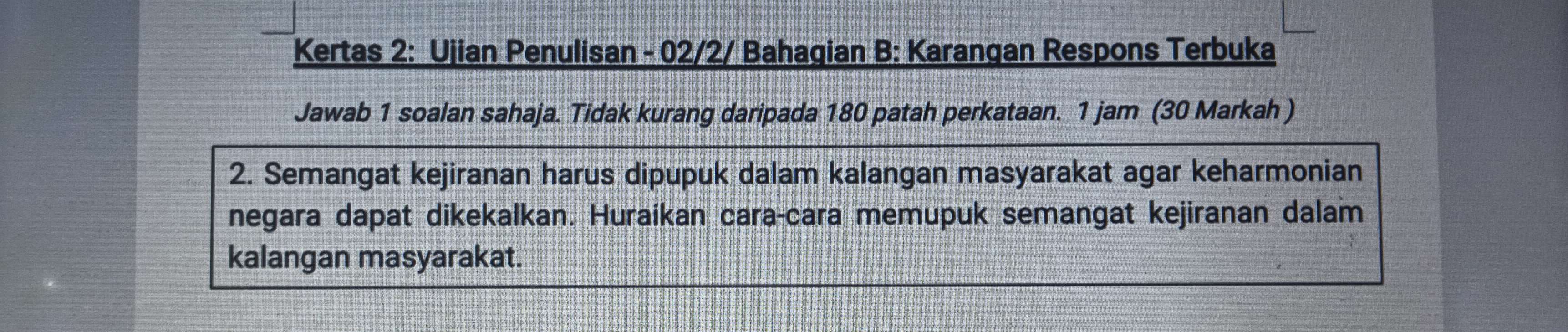 Kertas 2: Ujian Penulisan - 02/2/ Bahagian B: Karangan Respons Terbuka 
Jawab 1 soalan sahaja. Tidak kurang daripada 180 patah perkataan. 1 jam (30 Markah ) 
2. Semangat kejiranan harus dipupuk dalam kalangan masyarakat agar keharmonian 
negara dapat dikekalkan. Huraikan cara-cara memupuk semangat kejiranan dalam 
kalangan masyarakat.