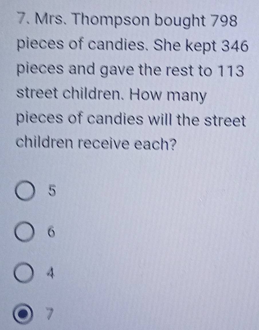 Mrs. Thompson bought 798
pieces of candies. She kept 346
pieces and gave the rest to 113
street children. How many
pieces of candies will the street
children receive each?
5
6
4
7