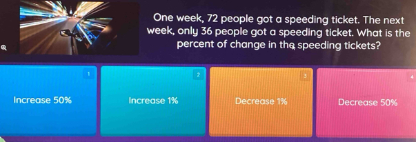 One week, 72 people got a speeding ticket. The next
week, only 36 people got a speeding ticket. What is the
percent of change in the speeding tickets?
1
2
3
Increase 50% Increase 1% Decrease 1% Decrease 50%