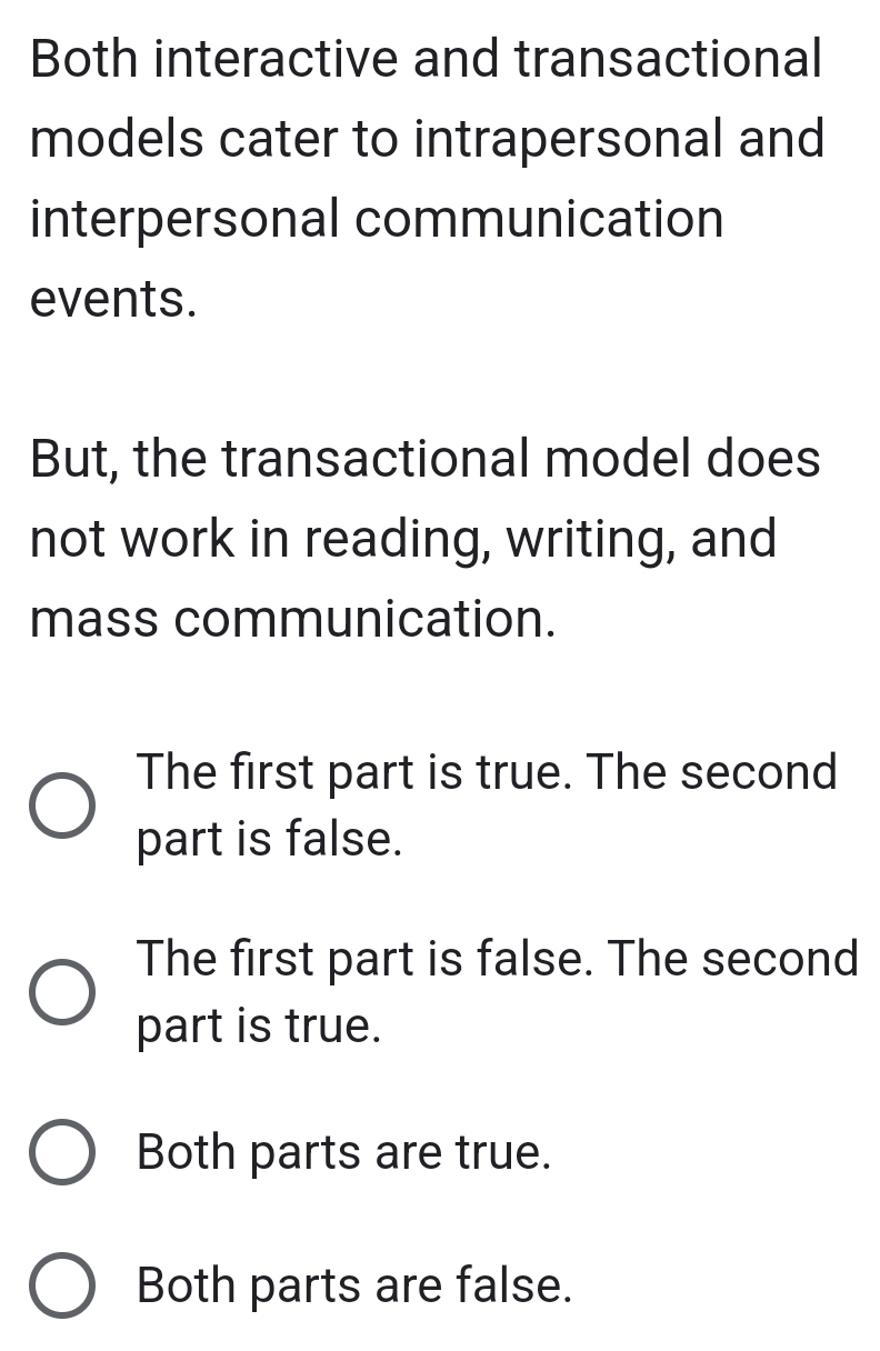 Both interactive and transactional
models cater to intrapersonal and
interpersonal communication
events.
But, the transactional model does
not work in reading, writing, and
mass communication.
The first part is true. The second
part is false.
The first part is false. The second
part is true.
Both parts are true.
Both parts are false.