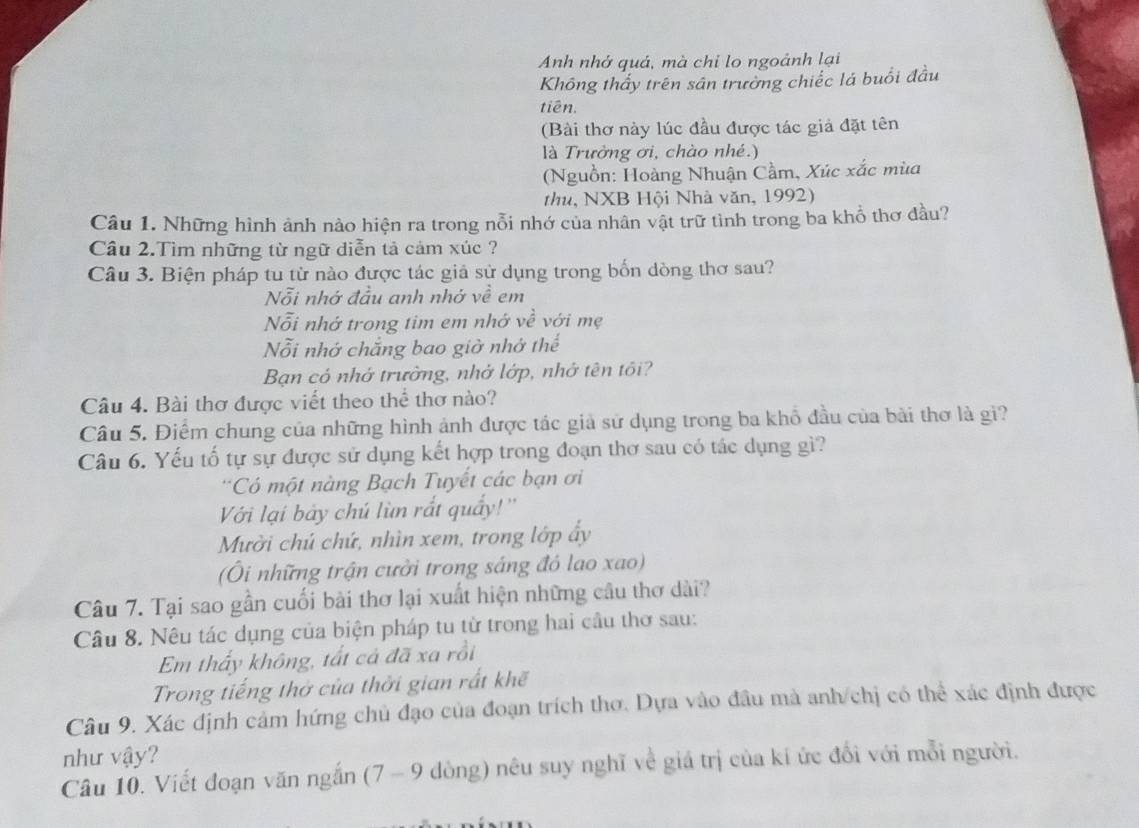 Anh nhớ quả, mà chi lo ngoảnh lại
Không thấy trên sân trường chiếc lá buổi đầu
tiên.
(Bài thơ này lúc đầu được tác giả đặt tên
là Trưởng ơi, chào nhé.)
(Nguồn: Hoàng Nhuận Cầm, Xúc xắc mùa
thu, NXB Hội Nhà văn, 1992)
Câu 1. Những hình ảnh nào hiện ra trong nỗi nhớ của nhân vật trữ tình trong ba khổ thơ đầu?
Câu 2.Tìm những từ ngữ diễn tả cảm xúc ?
Câu 3. Biện pháp tu từ nào được tác giả sử dụng trong bốn dòng thơ sau?
Nỗi nhớ đầu anh nhớ về em
Nỗi nhớ trong tim em nhớ về với mẹ
Nỗi nhớ chắng bao giờ nhớ thể
Bạn có nhớ trường, nhớ lớp, nhớ tên tối?
Câu 4. Bài thơ được viết theo thể thơ nào?
Câu 5. Điểm chung của những hình ảnh được tác giả sử dụng trong ba khổ đầu của bài thơ là gi?
Câu 6. Yếu tố tự sự được sử dụng kết hợp trong đoạn thơ sau có tác dụng gì?
*Có một nàng Bạch Tuyết các bạn ơi
Với lại bảy chú lùn rắt quấy!''
Mười chú chứ, nhìn xem, trong lớp ấy
(Ôi những trận cưởi trong sáng đó lao xao)
Câu 7. Tại sao gần cuối bài thơ lại xuất hiện những cầu thơ dài?
Câu 8. Nêu tác dụng của biện pháp tu từ trong hai cầu thơ sau:
Em thấy không, tất cả đã xa rồi
Trong tiếng thờ của thời gian rất khế
Câu 9. Xác định cảm hứng chủ đạo của đoạn trích thơ. Dựa vào đầu mà anh/chị có thể xác định được
như vậy?
Câu 10. Viết đoạn văn ngắn (7 - 9 dòng) nêu suy nghĩ về giá trị của kí ức đổi với mỗi người.