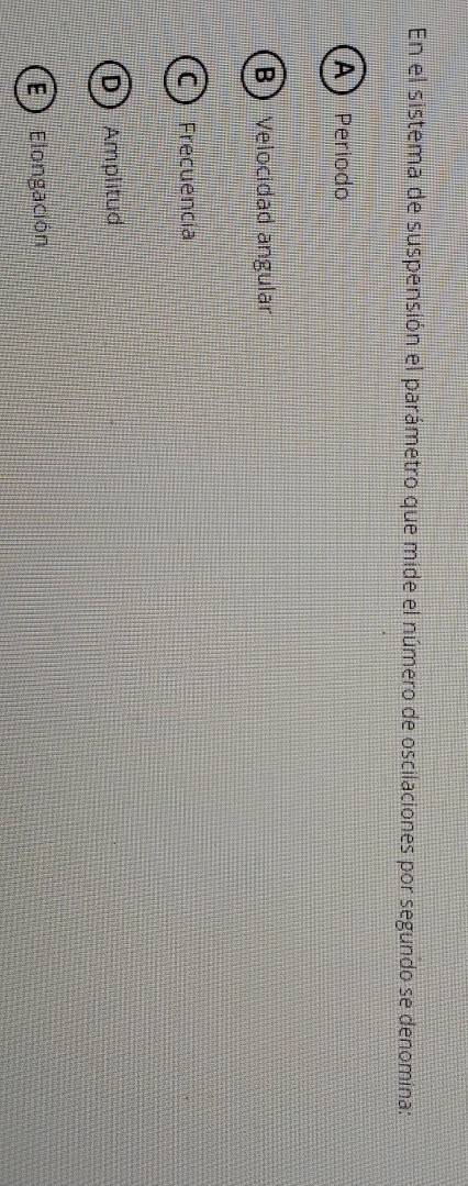 En el sistema de suspensión el parámetro que mide el número de oscilaciones por segundo se denomina:
A) Período
B Velocidad angular
C) Frecuencía
) Amplitud
E) Elongación