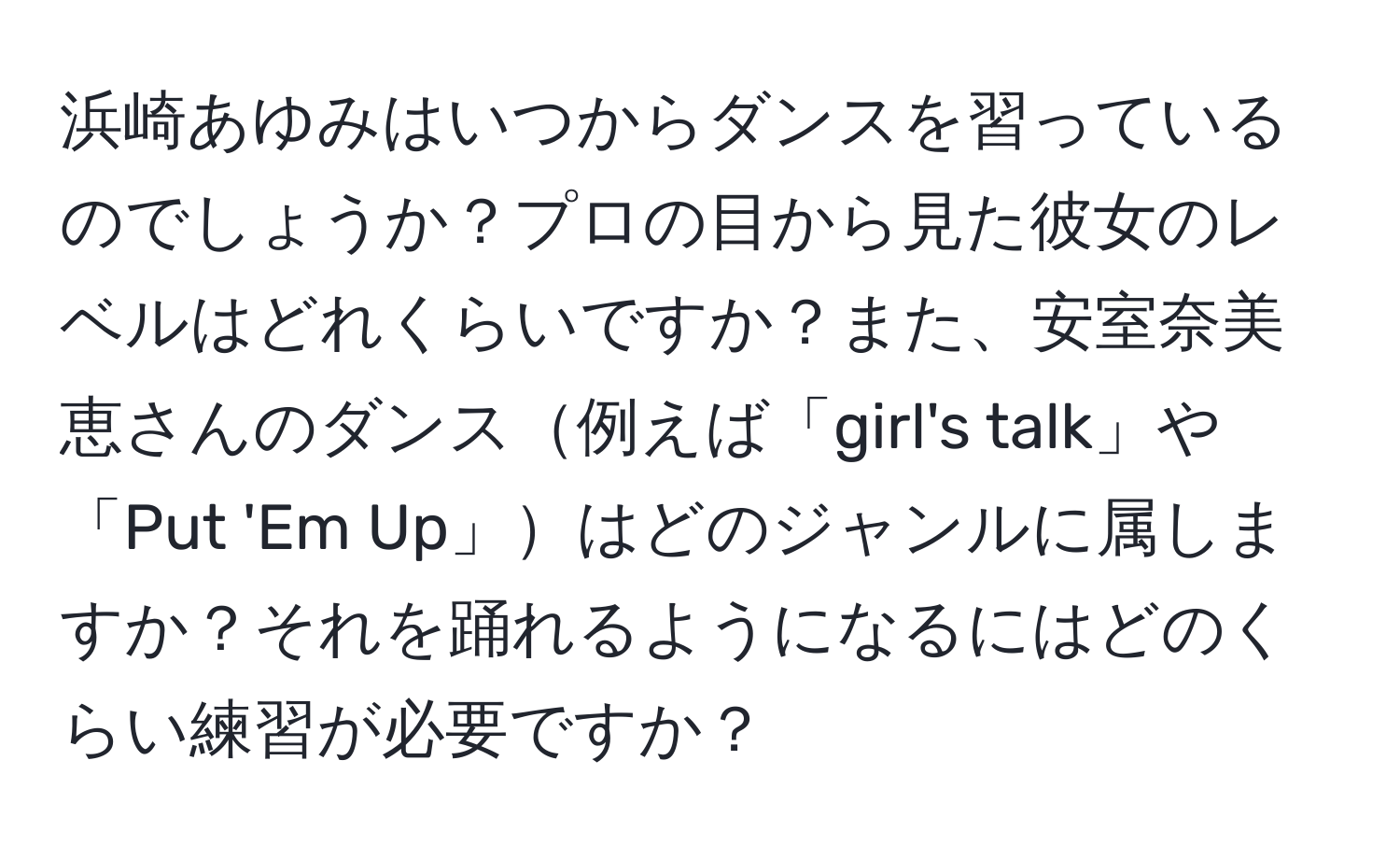 浜崎あゆみはいつからダンスを習っているのでしょうか？プロの目から見た彼女のレベルはどれくらいですか？また、安室奈美恵さんのダンス例えば「girl's talk」や「Put 'Em Up」はどのジャンルに属しますか？それを踊れるようになるにはどのくらい練習が必要ですか？