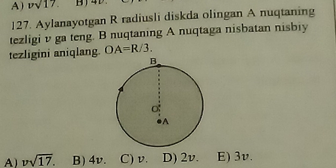 vsqrt(17). 
127. Aylanayotgan R radiusli diskda olingan A nuqtaning
tezligi v ga teng. B nuqtaning A nuqtaga nisbatan nisbiy
tezligini aniqlang. OA=R/3.
A) vsqrt(17). B) 4v. C) v. D) 2v. E) 3v.