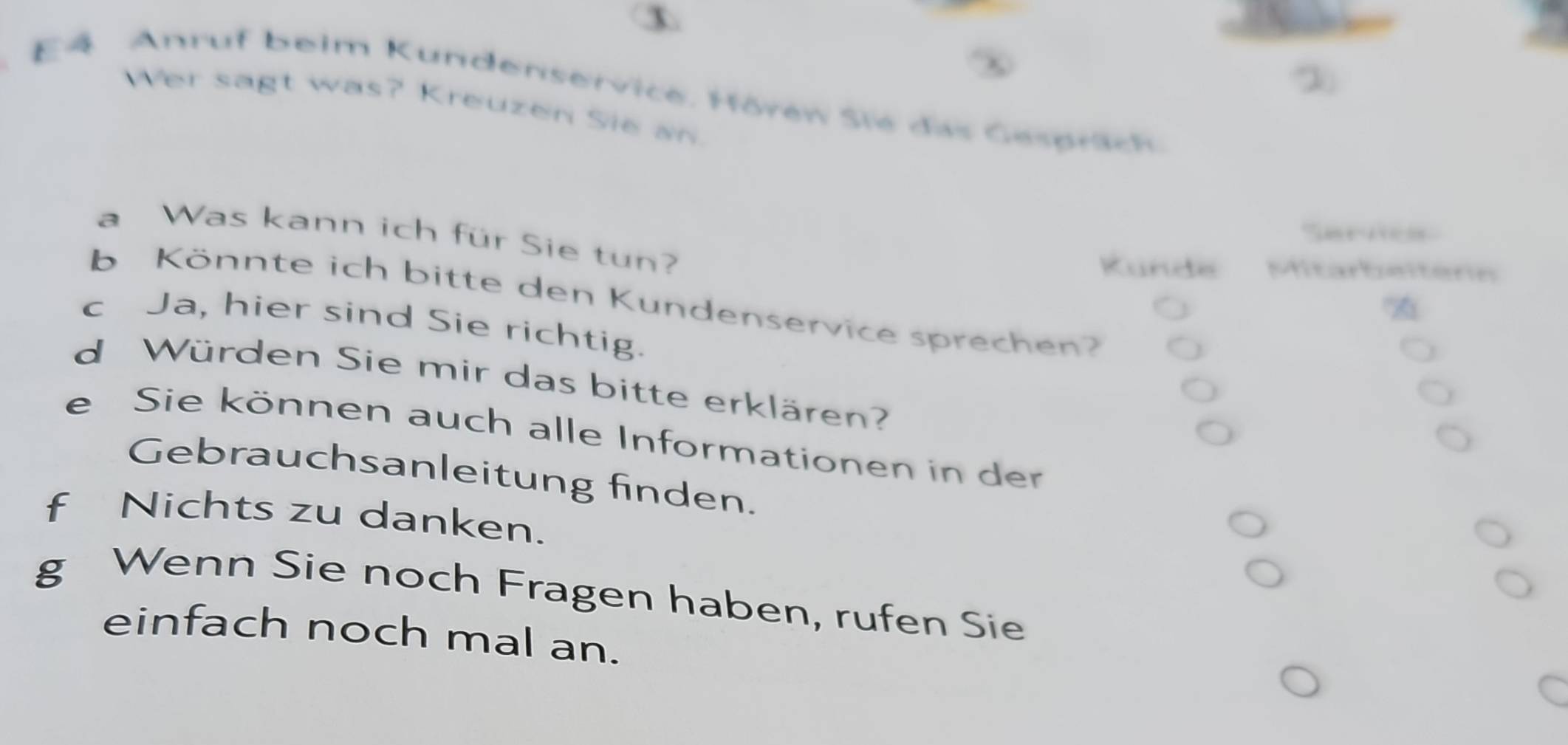 E4 Anruf beim Kundenservice, Hörew Sie das Gespräch 
Wer sagt was? Kreuzen Sie an 
Sarne 
a Was kann ich für Sie tun? 
Kunde Mitarbeiten 
b Könnte ich bitte den Kundenservice sprechen? 
c Ja, hier sind Sie richtig. 
d Würden Sie mir das bitte erklären? 
e Sie können auch alle Informationen in der 
Gebrauchsanleitung finden. 
f Nichts zu danken. 
g Wenn Sie noch Fragen haben, rufen Sie 
einfach noch mal an.