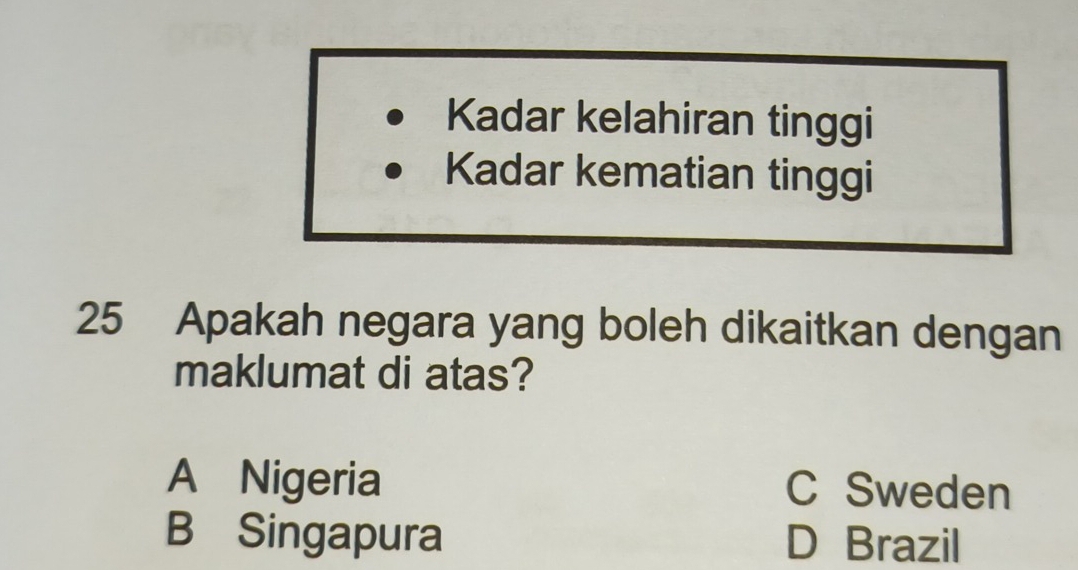 Kadar kelahiran tinggi
Kadar kematian tinggi
25 Apakah negara yang boleh dikaitkan dengan
maklumat di atas?
A Nigeria C Sweden
B Singapura D Brazil