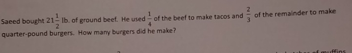 Saeed bought 21 1/2 lb. of ground beef. He used  1/4  of the beef to make tacos and  2/3  of the remainder to make
quarter-pound burgers. How many burgers did he make?
ffins