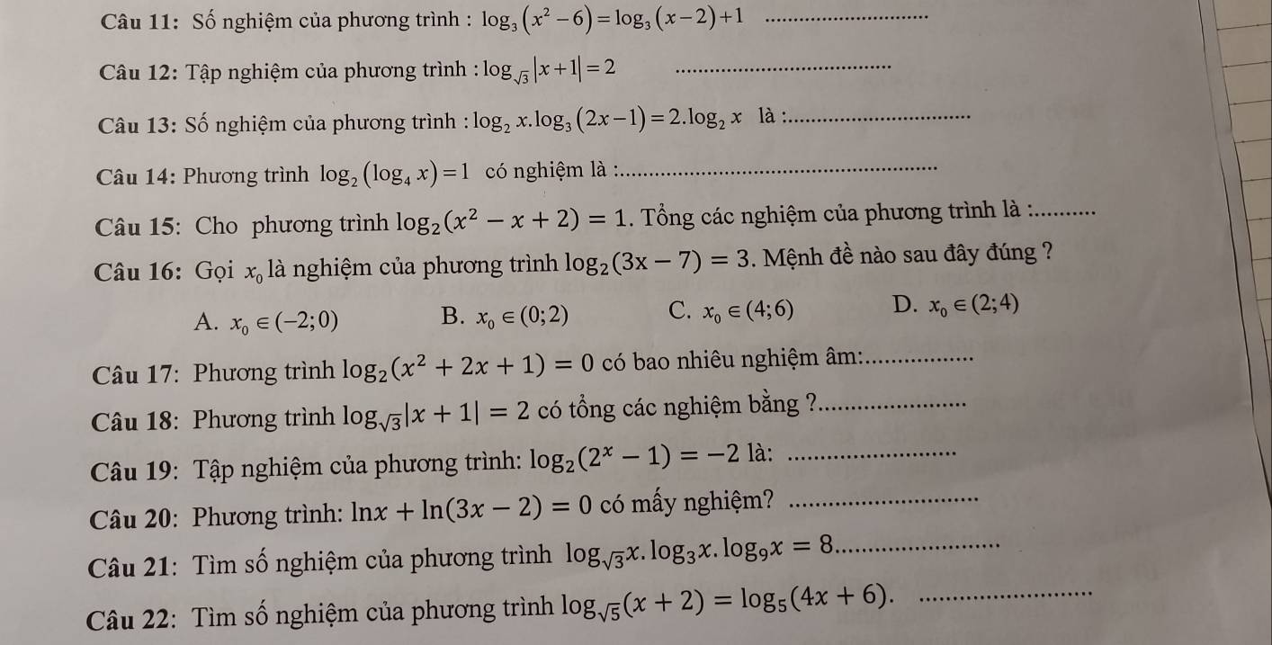 Số nghiệm của phương trình : log _3(x^2-6)=log _3(x-2)+1 _
Câu 12: Tập nghiệm của phương trình : log _sqrt(3)|x+1|=2 _
*  Câu 13: Số nghiệm của phương trình : log _2x.log _3(2x-1)=2.log _2xla._
Câu 14: Phương trình log _2(log _4x)=1 có nghiệm là :
_
Câu 15: Cho phương trình log _2(x^2-x+2)=1. Tổng các nghiệm của phương trình là :_
Câu 16: Gọi x_0 là nghiệm của phương trình log _2(3x-7)=3. Mệnh đề nào sau đây đúng ?
B.
A. x_0∈ (-2;0) x_0∈ (0;2)
D.
C. x_0∈ (4;6) x_0∈ (2;4)
Câu 17: Phương trình log _2(x^2+2x+1)=0 có bao nhiêu nghiệm âm:_
Câu 18: Phương trình log _sqrt(3)|x+1|=2 có tổng các nghiệm bằng ?_
Câu 19: Tập nghiệm của phương trình: log _2(2^x-1)=-2 là:_
Câu 20: Phương trình: ln x+ln (3x-2)=0 có mấy nghiệm?_
Câu 21: Tìm số nghiệm của phương trình log _sqrt(3)x.log _3x.log _9x=8 _
Câu 22: Tìm số nghiệm của phương trình log _sqrt(5)(x+2)=log _5(4x+6). _