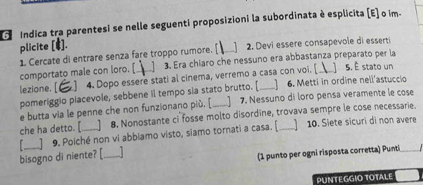 Indica tra parentesi se nelle seguenti proposizioni la subordinata è esplicita [E] o im- 
plicite [E]. 
1. Cercate di entrare senza fare troppo rumore. [_ 2. Devi essere consapevole di esserti 
comportato male con loro. [_ 1 3. Era chiaro che nessuno era abbastanza preparato per la 
lezione. [ 1 4. Dopo essere stati al cinema, verremo a casa con voi. [ 1 5. È stato un 
pomeriggio piacevole, sebbene il tempo sia stato brutto. [ ] 6. Metti in ordine nell’astuccio 
e butta via le penne che non funzionano più. [ 7. Nessuno di loro pensa veramente le cose 
che ha detto. [ 8. Nonostante ci fosse molto disordine, trovava sempre le cose necessarie. 
_] 9. Poiché non vi abbiamo visto, siamo tornati a casa. [_ ]10. Siete sicuri di non avere 
bisogno di niente? [_ 
(1 punto per ogni risposta corretta) Punti 
PUNTEGGIO TOTALE