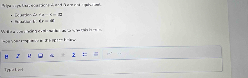 Priya says that equations A and B are not equivalent. 
Equation A: 6x+8=32
Equation B: 6x=40
Write a convincing explanation as to why this is true. 
Type your response in the space below. 
B I U 
Type here