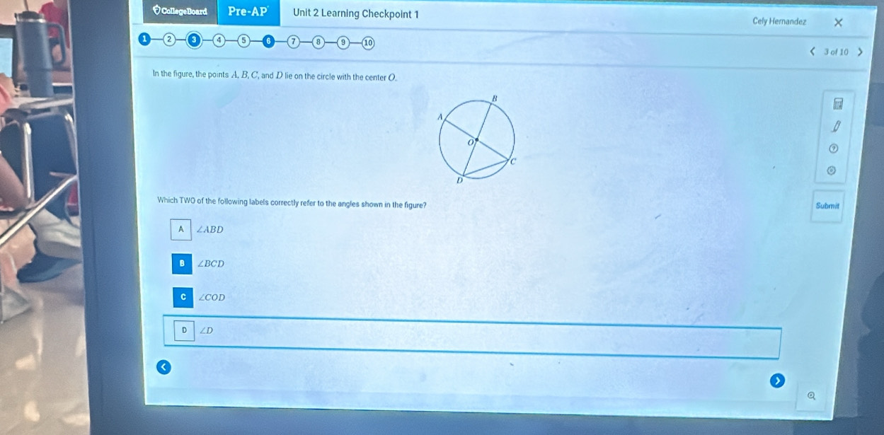 CollegeBoard Pre -AP Unit 2 Learning Checkpoint 1 Cely Hernandez ×
2 4 5 8 10 < 3 of 10 >
In the figure, the points A, B, C, and D lie on the circle with the center O.
Which TWO of the following labels correctly refer to the angles shown in the figure?
Submit
A ∠ ABD
B ∠ BCD
C ∠ COD
D ∠ D <
Q