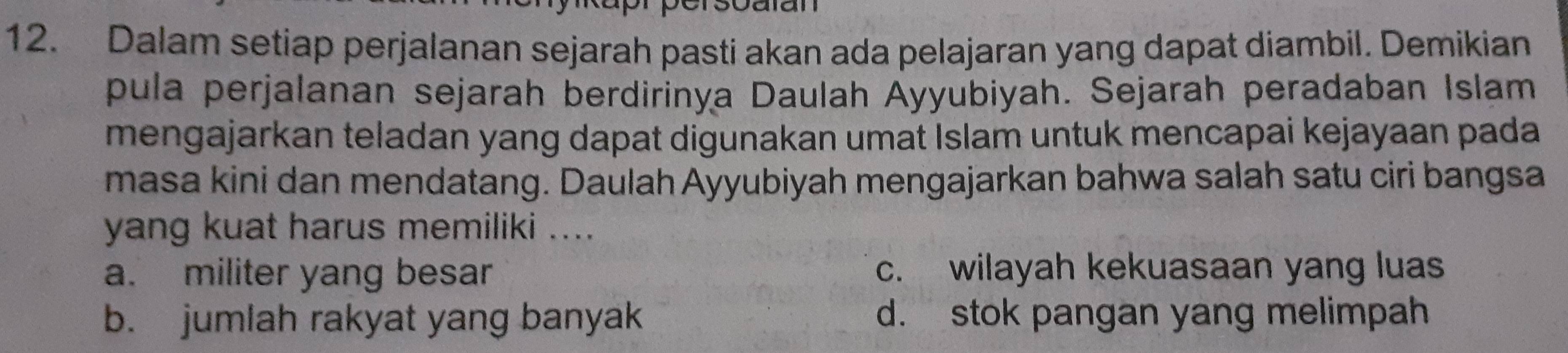 Dalam setiap perjalanan sejarah pasti akan ada pelajaran yang dapat diambil. Demikian
pula perjalanan sejarah berdirinya Daulah Ayyubiyah. Sejarah peradaban Islam
mengajarkan teladan yang dapat digunakan umat Islam untuk mencapai kejayaan pada
masa kini dan mendatang. Daulah Ayyubiyah mengajarkan bahwa salah satu ciri bangsa
yang kuat harus memiliki ....
a. militer yang besar c. wilayah kekuasaan yang luas
b. jumlah rakyat yang banyak d. stok pangan yang melimpah