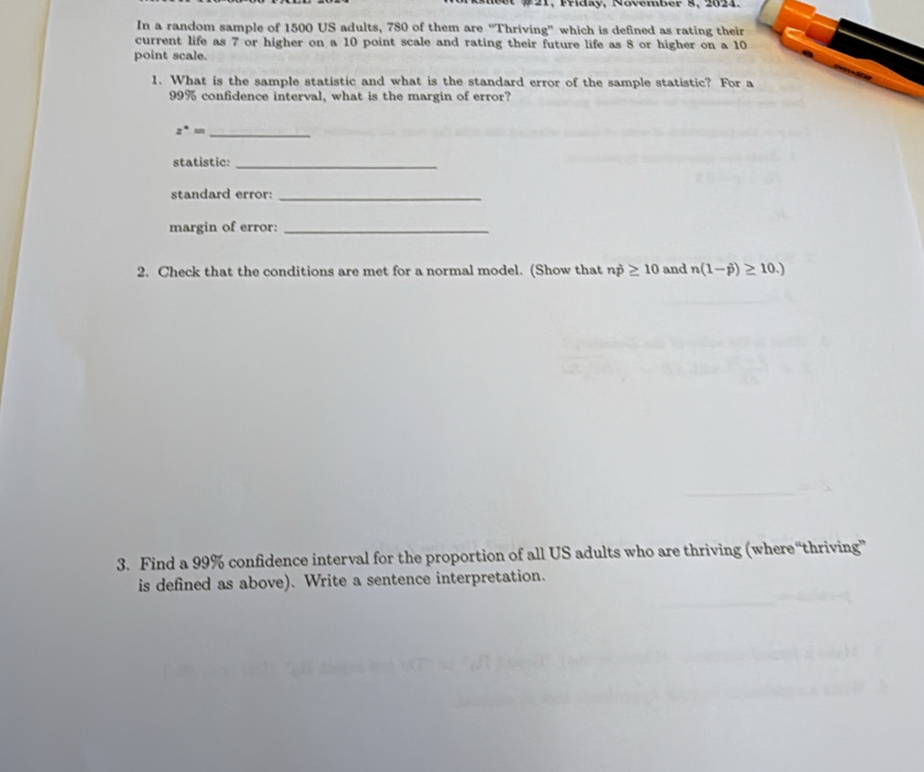 et # 21, Friday, November 8, 2024. 
In a random sample of 1500 US adults, 780 of them are “Thriving” which is defined as rating their 
current life as 7 or higher on a 10 point scale and rating their future life as 8 or higher on a 10
point scale. 
1. What is the sample statistic and what is the standard error of the sample statistic? For a
99% confidence interval, what is the margin of error?
z^(·)= _ 
statistic:_ 
standard error:_ 
margin of error:_ 
2. Check that the conditions are met for a normal model. (Show that np≥ 10 and n(1-hat p)≥ 10.)
3. Find a 99% confidence interval for the proportion of all US adults who are thriving (where“thriving” 
is defined as above). Write a sentence interpretation.