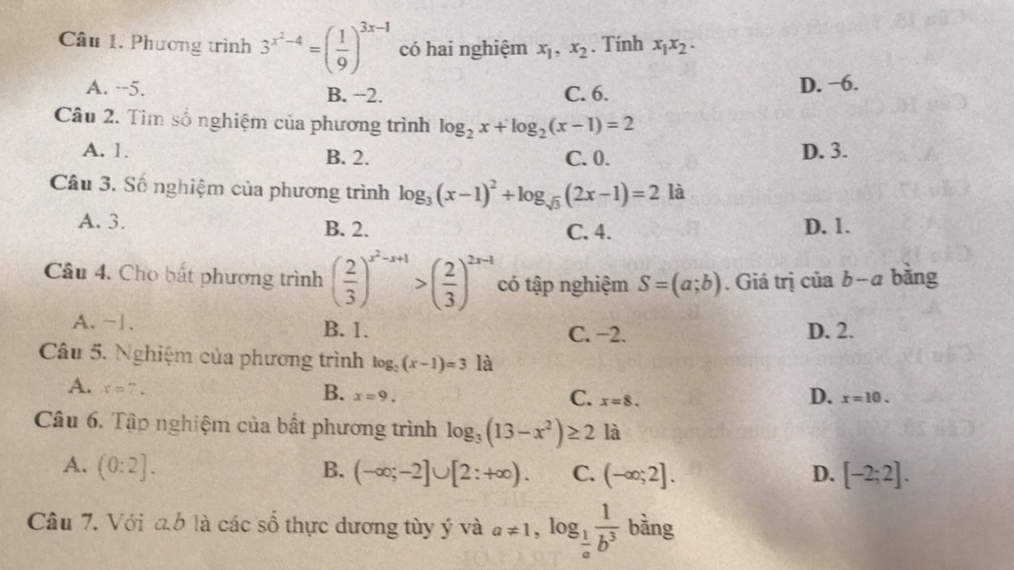 Câu 1, Phương trình 3^(x^2)-4=( 1/9 )^3x-1 có hai nghiệm x_1, x_2. Tính x_1x_2.
A. --5. B. −2. C. 6. D. −6.
Câu 2. Tìm số nghiệm của phương trình log _2x+log _2(x-1)=2
A. 1. B. 2. D. 3.
C. 0.
Câu 3. Số nghiệm của phương trình log _3(x-1)^2+log _sqrt(3)(2x-1)=2 là
A. 3. B. 2. C. 4. D. 1.
Câu 4. Cho bắt phương trình ( 2/3 )^x^2-x+1>( 2/3 )^2x-1 có tập nghiệm S=(a;b). Giá trị của b-a bǎng
A. −1. B. 1. C. −2. D. 2.
Câu 5. Nghiệm của phương trình log _2(x-1)=3 là
A. x=7.
D.
B. x=9. C. x=8. x=10. 
Câu 6. Tập nghiệm của bất phương trình log _3(13-x^2)≥ 2 là
A. (0:2]. B. (-∈fty ;-2]∪ [2:+∈fty ). C. (-∈fty ;2]. D. [-2;2]. 
Câu 7. Với a6 là các số thực dương tùy ý và a!= 1, log _ 1/a  1/b^3  bàng